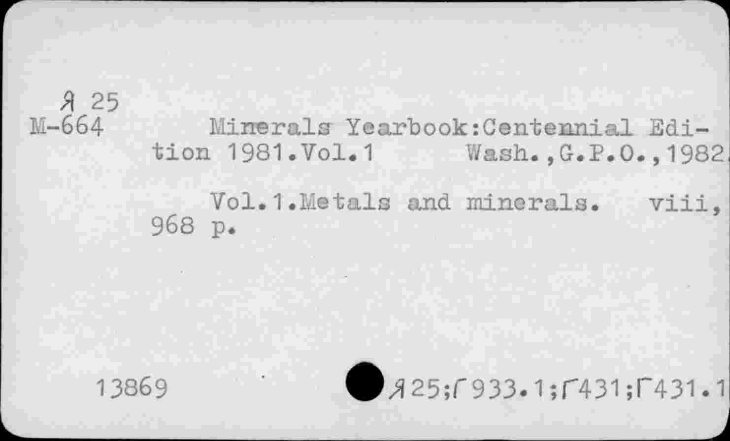 ﻿3 25 M-664
Minerals Yearbook:Centennial Edition 1981. Vol. 1 Wash.,G.P.O.,1982
Vol.1.Metals and minerals. viii, 968 p.
13869
z?25;T933.1 ;C431 ;l~431.1